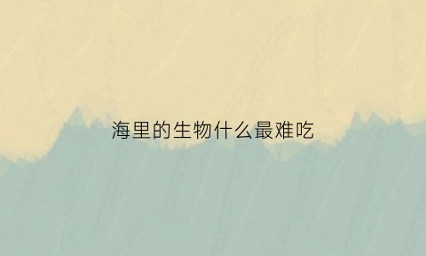 海里的生物什么最难吃(海里的什么生物有毒)