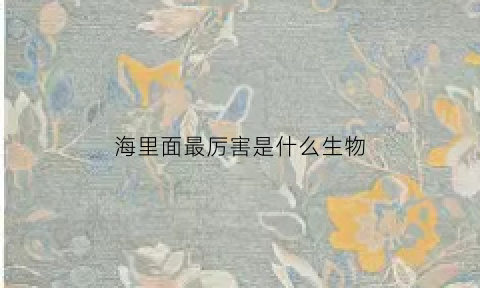 海里面最厉害是什么生物(海里面最强的动物是什么)