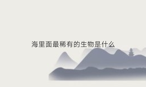 海里面最稀有的生物是什么(海里稀有动物大全名字)