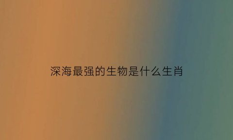 深海最强的生物是什么生肖(深海最强的生物是什么生肖动物)