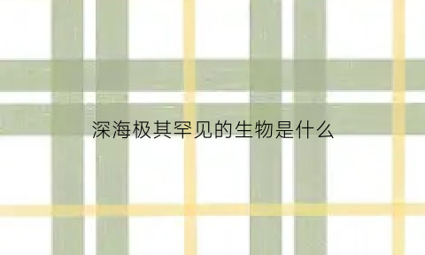 深海极其罕见的生物是什么(深海极其罕见的生物是什么动物)