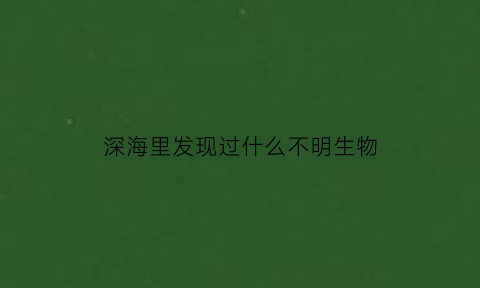 深海里发现过什么不明生物(海底发现不明生物)
