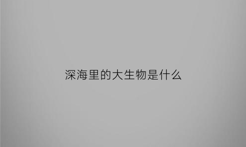 深海里的大生物是什么(深海里的大生物是什么生物)
