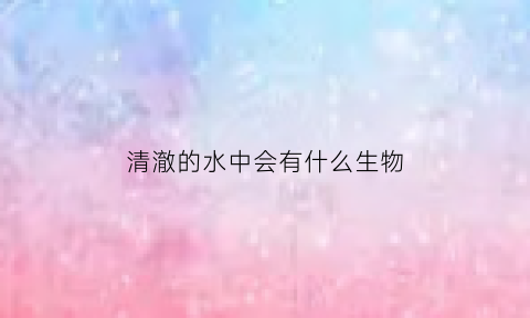 清澈的水中会有什么生物(清澈的水里有鱼吗)