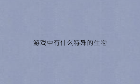 游戏中有什么特殊的生物(游戏中有什么生活中有什么)