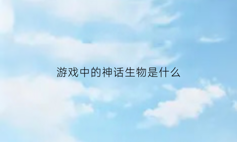 游戏中的神话生物是什么(游戏中的神话生物是什么样的)