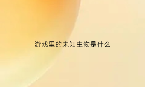 游戏里的未知生物是什么(传说中的未知生物游戏)