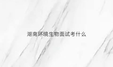 湖南环境生物面试考什么(湖南环境生物看第二志愿吗)