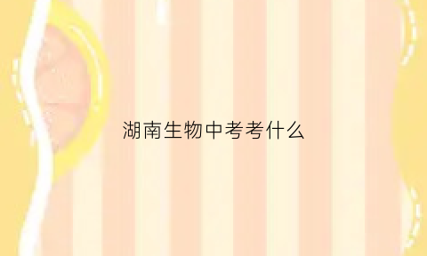 湖南生物中考考什么(湖南中考生物和地理占多少分)