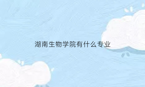 湖南生物学院有什么专业(湖南生物职业技术学院有哪些专业)