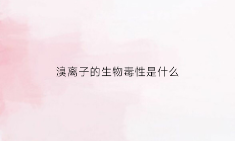 溴离子的生物毒性是什么(溴离子有毒吗)