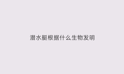 潜水艇根据什么生物发明(潜水艇根据什么生物发明出来的)