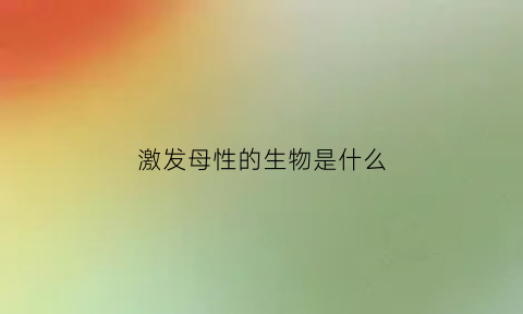 激发母性的生物是什么(激发母性的生物是什么意思)