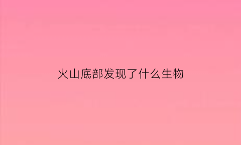 火山底部发现了什么生物(火山底部发现了什么生物现象)