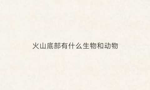 火山底部有什么生物和动物(火山底部有什么生物和动物吗)