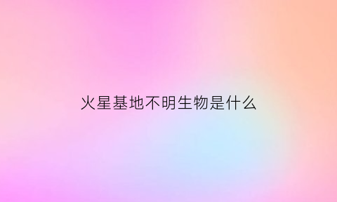 火星基地不明生物是什么(火星基地长啥样)