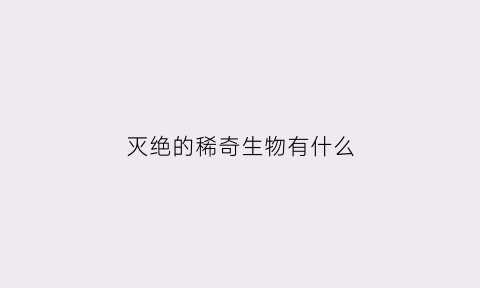 灭绝的稀奇生物有什么(灭绝的稀奇生物有什么)