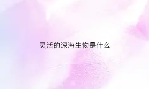 灵活的深海生物是什么(灵活的深海生物是什么动物)