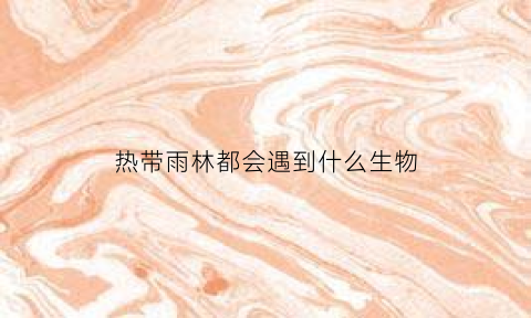 热带雨林都会遇到什么生物(热带雨林都会遇到什么生物问题)