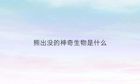 熊出没的神奇生物是什么(熊出没中的神)