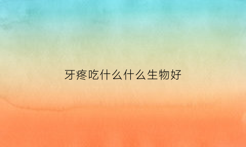 牙疼吃什么什么生物好(牙疼在吃什么)