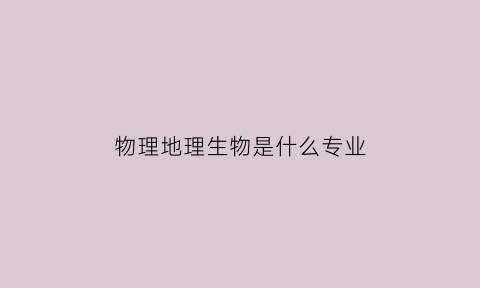 物理地理生物是什么专业(物理地理生物能选什么专业)