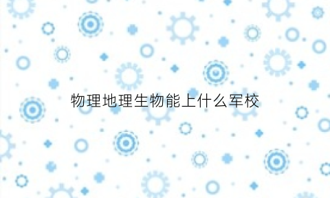 物理地理生物能上什么军校(物理地理生物可以报考哪些学校)