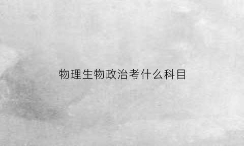 物理生物政治考什么科目(物理生物政治考什么科目啊)