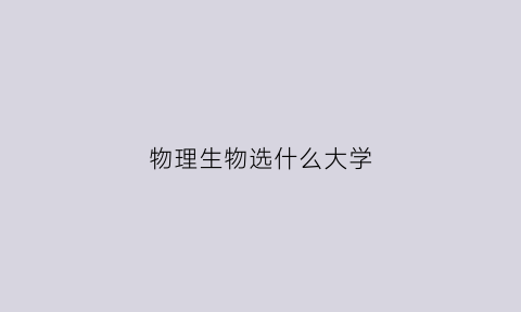 物理生物选什么大学(选物理生物技术有哪些专业)