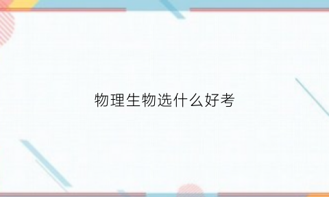 物理生物选什么好考(物理生物选什么好考公务员)
