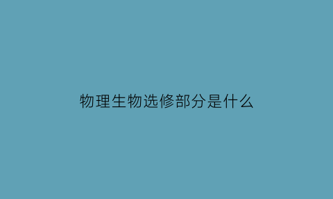 物理生物选修部分是什么(物理生物选修部分是什么内容)