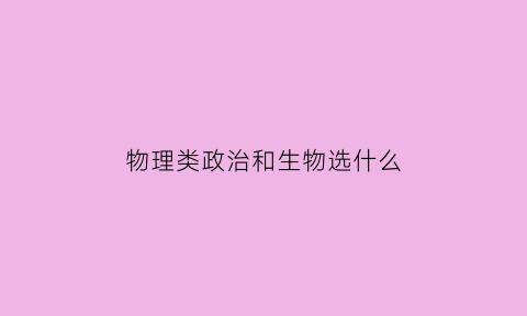 物理类政治和生物选什么(物理类政治和生物选什么专业好)