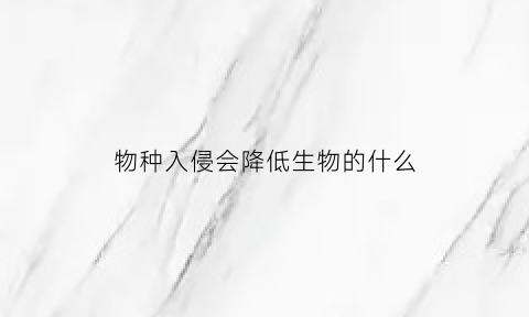 物种入侵会降低生物的什么(物种入侵对生态环境的影响)