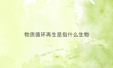 物质循环再生是指什么生物(物质循环再生是指什么生物体)