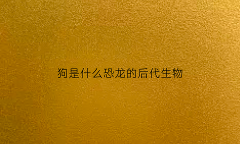 狗是什么恐龙的后代生物(狗的祖先是什么龙)