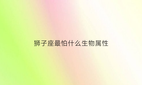 狮子座最怕什么生物属性