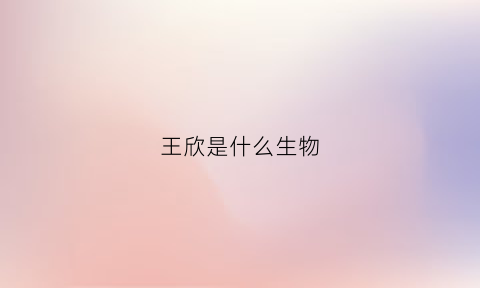 王欣是什么生物(王欣出生在哪里)