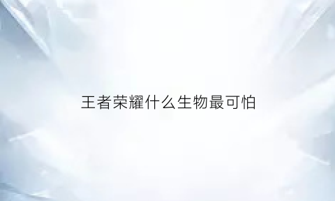 王者荣耀什么生物最可怕(王者最可怕的英雄)