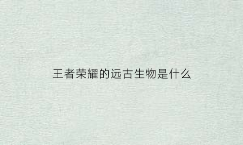 王者荣耀的远古生物是什么(王者荣耀的远古生物是什么英雄)