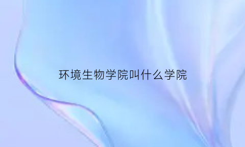 环境生物学院叫什么学院(环境生物南校区)