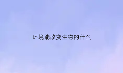 环境能改变生物的什么(环境能改变生物的性状吗)