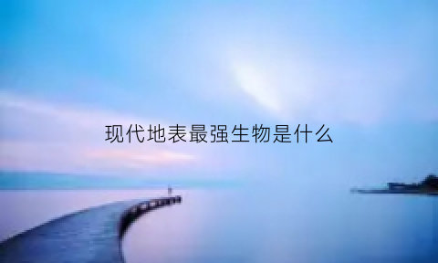 现代地表最强生物是什么(现代最厉害的动物是啥)