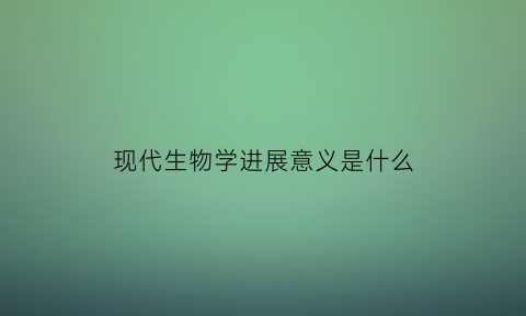 现代生物学进展意义是什么(现代生物学进展意义是什么呢)