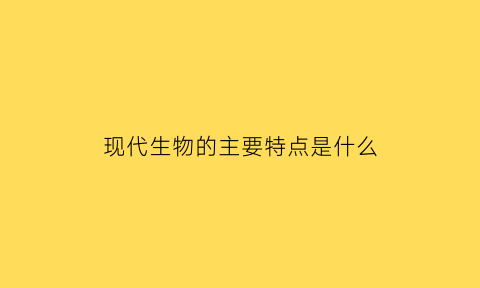 现代生物的主要特点是什么(什么是现代生物技术主要内容有哪些)