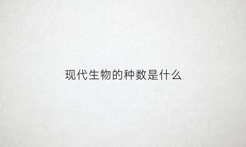 现代生物的种数是什么(现代生物都是由什么进化而来的)