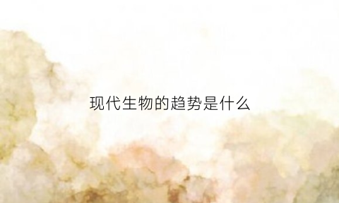 现代生物的趋势是什么(现代生物技术的发展前景)
