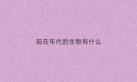 现在年代的生物有什么(以前有什么生物)