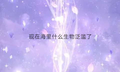 现在海里什么生物泛滥了(海里罕见的生物)