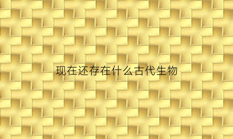 现在还存在什么古代生物(现在还有的古老生物)