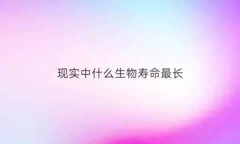 现实中什么生物寿命最长(什么生物活得最久)